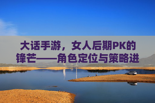 大话手游,女人后期PK的锋芒——角色定位与策略进阶的深度解析,大话手游,女人后期PK的锋芒——角色定位与策略进阶的深度解析