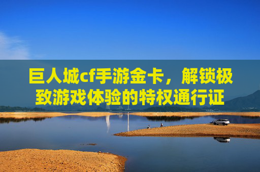 巨人城cf手游金卡,解锁极致游戏体验的特权通行证