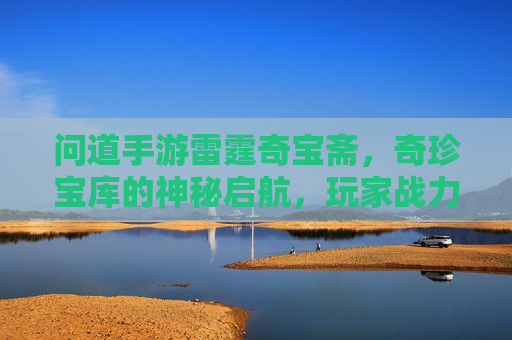 问道手游雷霆奇宝斋,奇珍宝库的神秘启航,玩家战力的全新跃升