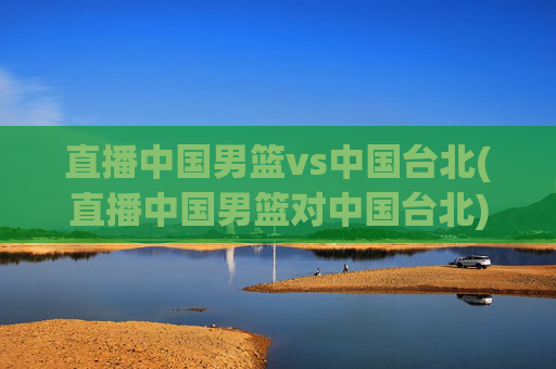 直播中国男篮vs中国台北(直播中国男篮对中国台北)