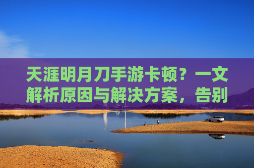 天涯明月刀手游卡顿?一文解析原因与解决方案,告别卡顿,畅玩江湖!天涯明月刀手游卡顿?一文解析原因与解决方案,告别卡顿,畅玩江湖!