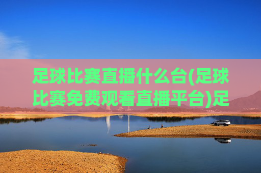 足球比赛直播什么台(足球比赛免费观看直播平台)足球比赛直播平台推荐，哪些台能免费观看足球比赛？