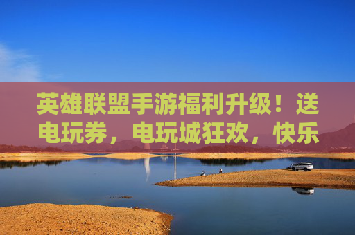 英雄联盟手游福利升级!送电玩券,电玩城狂欢,快乐加倍!