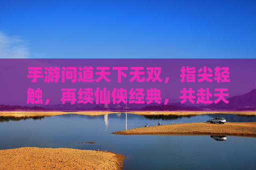 手游问道天下无双,指尖轻触,再续仙侠经典,共赴天下无双之境,手游问道天下无双,指尖轻触,再续仙侠经典,共赴天下无双之境