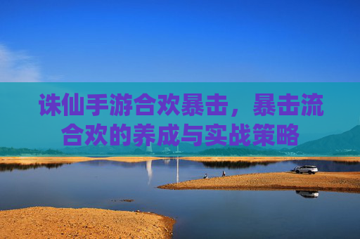 诛仙手游合欢暴击,暴击流合欢的养成与实战策略