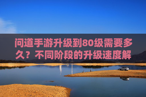 问道手游升级到80级需要多久？不同阶段的升级速度解析