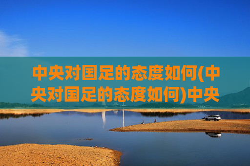 中央对国足的态度如何(中央对国足的态度如何)中央对国足的态度如何,官方立场与支持举措解析