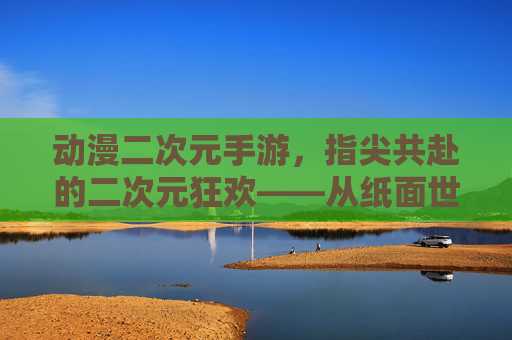 动漫二次元手游,指尖共赴的二次元狂欢——从纸面世界到数字时代的文化传承与互动新体验