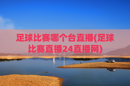 足球比赛哪个台直播(足球比赛直播24直播网)
