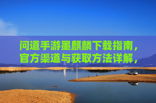 问道手游墨麒麟下载指南,官方渠道与获取方法详解,问道手游墨麒麟下载指南,官方渠道与获取方法详解