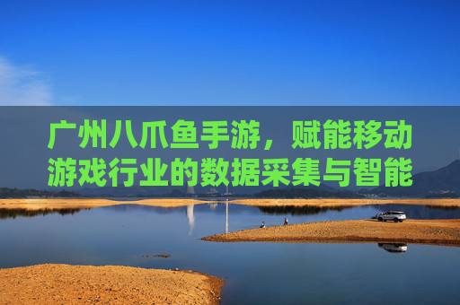广州八爪鱼手游,赋能移动游戏行业的数据采集与智能分析,广州八爪鱼手游,赋能移动游戏行业的数据采集与智能分析