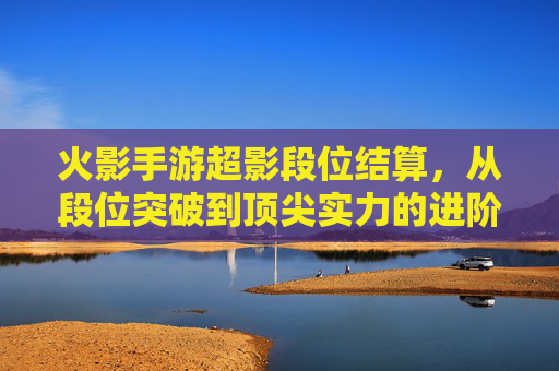 火影手游超影段位结算，从段位突破到顶尖实力的进阶解析