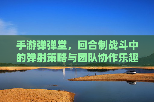 手游弹弹堂，回合制战斗中的弹射策略与团队协作乐趣，弹弹堂，回合制弹射战斗中的策略深度与团队协作乐趣