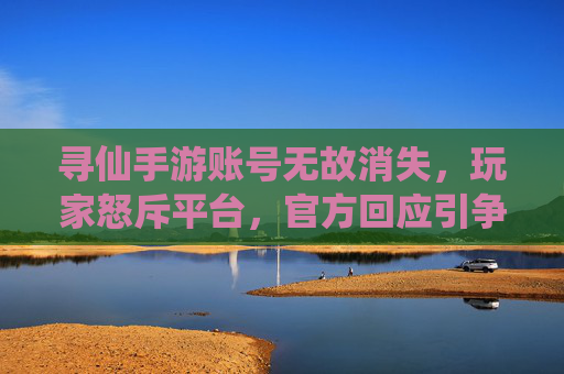 寻仙手游账号无故消失，玩家怒斥平台，官方回应引争议，寻仙手游账号无故消失引争议 玩家怒斥平台官方回应引关注