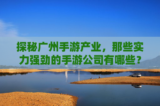 探秘广州手游产业,那些实力强劲的手游公司有哪些?