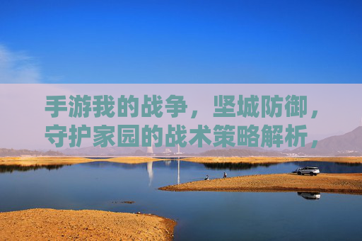 手游我的战争,坚城防御,守护家园的战术策略解析,手游我的战争,坚城防御策略解析,守护家园的战术技巧