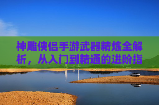 神雕侠侣手游武器精炼全解析,从入门到精通的进阶指南,神雕侠侣手游武器精炼全解析,从入门到精通的进阶指南