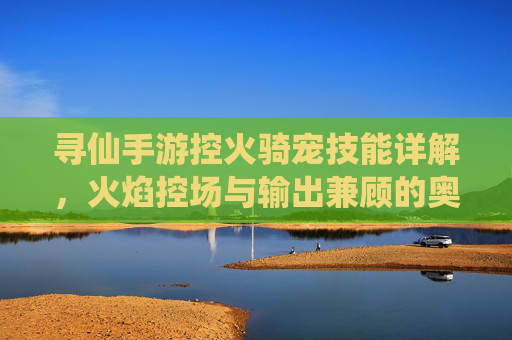 寻仙手游控火骑宠技能详解，火焰控场与输出兼顾的奥秘，寻仙手游控火骑宠技能详解，火焰控场与输出兼顾的奥秘