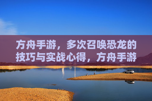 方舟手游,多次召唤恐龙的技巧与实战心得,方舟手游多次召唤恐龙的技巧与实战心得