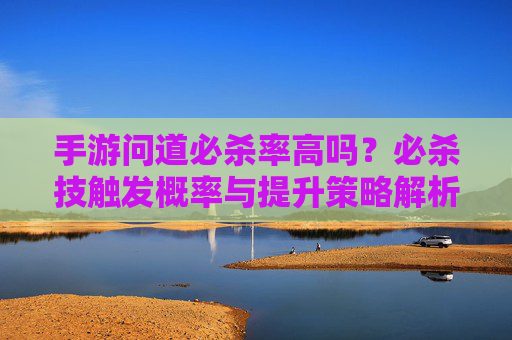 手游问道必杀率高吗?必杀技触发概率与提升策略解析,手游问道必杀率高吗?必杀技触发概率与提升策略解析