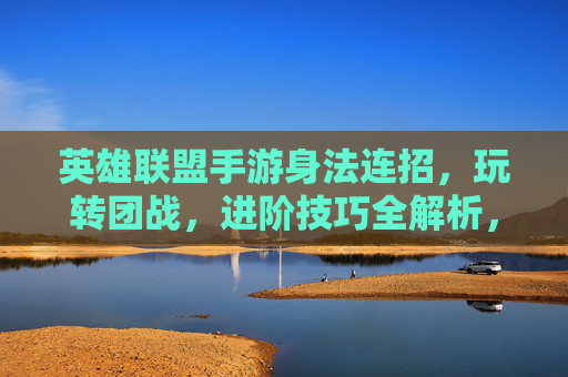 英雄联盟手游身法连招,玩转团战,进阶技巧全解析,英雄联盟手游身法连招,玩转团战进阶技巧全解析