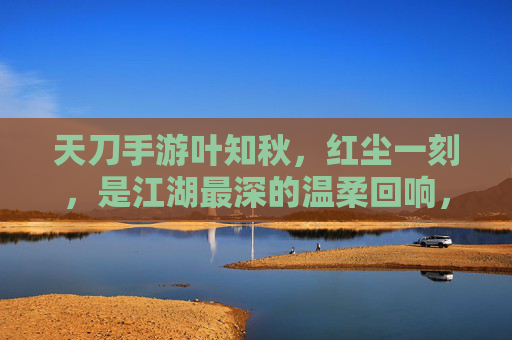 天刀手游叶知秋,红尘一刻,是江湖最深的温柔回响,天刀手游叶知秋,红尘一刻,江湖最深的温柔回响