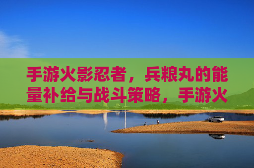 手游火影忍者,兵粮丸的能量补给与战斗策略,手游火影忍者,兵粮丸的能量补给与战斗策略