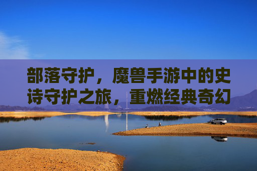 部落守护,魔兽手游中的史诗守护之旅,重燃经典奇幻热血,部落守护,魔兽手游中的史诗守护之旅,重燃经典奇幻热血