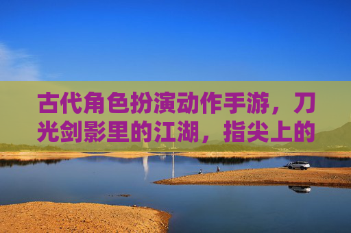 古代角色扮演动作手游，刀光剑影里的江湖，指尖上的侠客梦，古代江湖侠客梦，指尖刀光剑影角色扮演动作手游