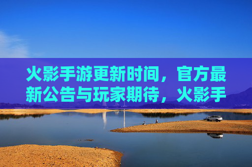 火影手游更新时间,官方最新公告与玩家期待,火影手游更新时间,官方最新公告与玩家期待