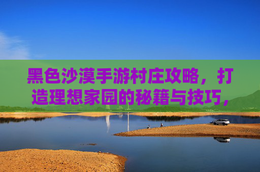 黑色沙漠手游村庄攻略,打造理想家园的秘籍与技巧,黑色沙漠手游村庄攻略,打造理想家园的秘籍与技巧