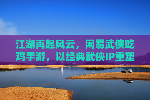 江湖再起风云，网易武侠吃鸡手游，以经典武侠IP重塑现代生存竞技新体验，江湖再起风云，网易武侠IP重塑现代生存竞技新体验（吃鸡手游）