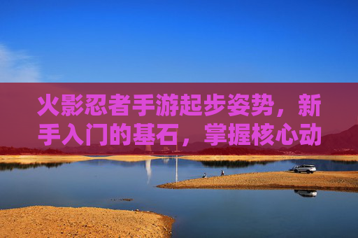 火影忍者手游起步姿势,新手入门的基石,掌握核心动作提升战斗效率