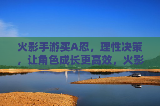 火影手游买A忍,理性决策,让角色成长更高效,火影手游买A忍,理性决策,角色成长更高效