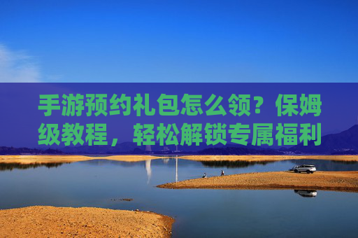 手游预约礼包怎么领？保姆级教程，轻松解锁专属福利！手游预约礼包怎么领？保姆级教程，轻松解锁专属福利！