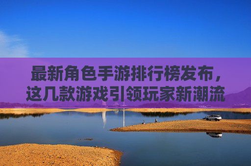 最新角色手游排行榜发布,这几款游戏引领玩家新潮流,从原神到崩坏,星穹铁道,这些作品如何持续占据玩家心尖?最新角色手游排行榜发布,原神、崩坏、星穹铁道等如何持续占据玩家心尖,引领玩家新潮流?