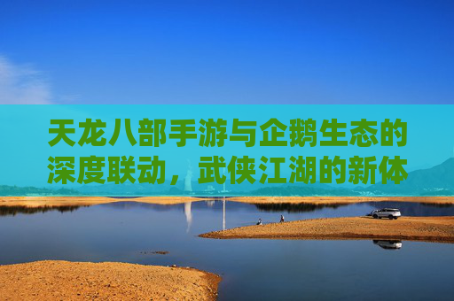 天龙八部手游与企鹅生态的深度联动,武侠江湖的新体验,天龙八部手游与企鹅生态的深度联动,武侠江湖的新体验