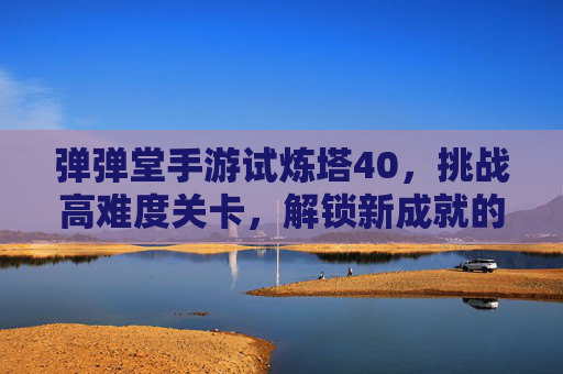 弹弹堂手游试炼塔40,挑战高难度关卡,解锁新成就的必经之路,弹弹堂手游试炼塔40,高难度关卡挑战,解锁新成就的关键路径