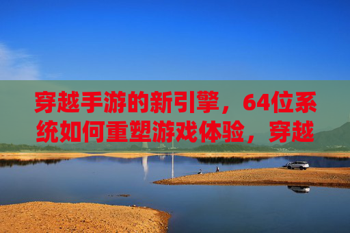 穿越手游的新引擎，64位系统如何重塑游戏体验，穿越手游新引擎与64位系统，如何重塑游戏体验？