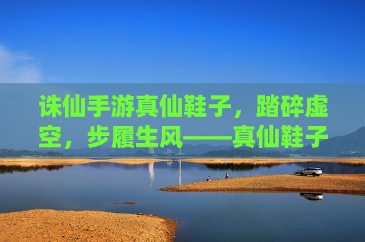诛仙手游真仙鞋子，踏碎虚空，步履生风——真仙鞋子的游戏内意义与获取攻略，诛仙手游真仙鞋子，踏碎虚空步履生风，游戏内意义与获取全攻略