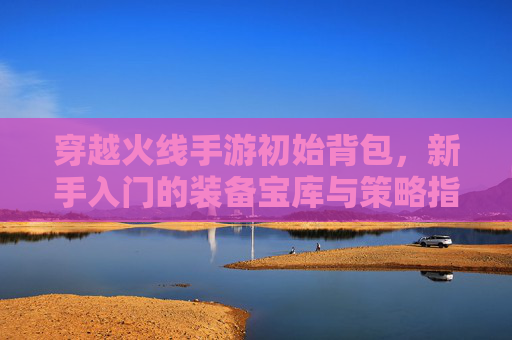 穿越火线手游初始背包,新手入门的装备宝库与策略指南,穿越火线手游初始背包,新手装备宝库与策略指南