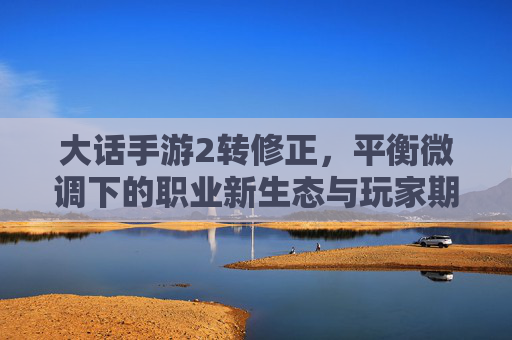 大话手游2转修正,平衡微调下的职业新生态与玩家期待,大话手游2转修正,平衡微调下的职业新生态与玩家期待