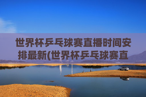 世界杯乒乓球赛直播时间安排最新(世界杯乒乓球赛直播时间安排最新消息)