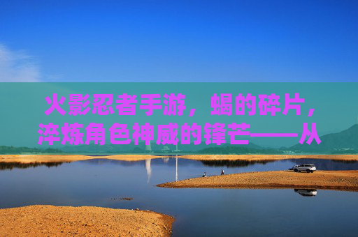 火影忍者手游，蝎的碎片，淬炼角色神威的锋芒——从基础到神装的进阶之路，火影忍者手游，蝎的碎片，淬炼角色神威的锋芒——从基础到神装的进阶之路