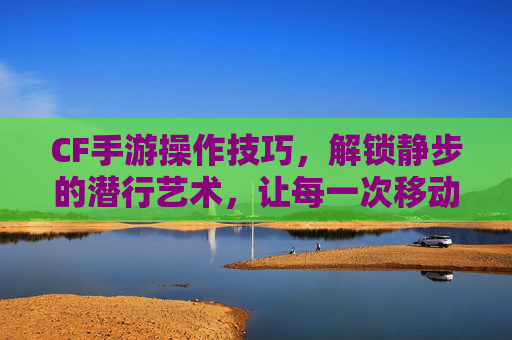 CF手游操作技巧,解锁静步的潜行艺术,让每一次移动都成为伏击的序曲,CF手游操作技巧,解锁静步潜行艺术,让每一次移动都成为伏击的序曲