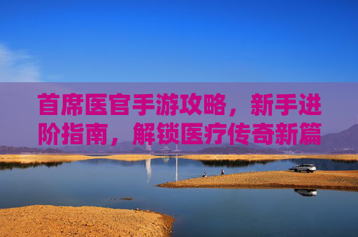 首席医官手游攻略,新手进阶指南,解锁医疗传奇新篇章,首席医官手游攻略,新手进阶指南,解锁医疗传奇新篇章