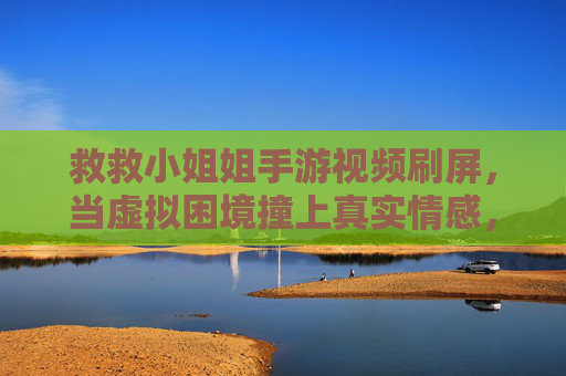 救救小姐姐手游视频刷屏，当虚拟困境撞上真实情感，我们是否该为游戏剧情买单？救救小姐姐游戏视频刷屏，虚拟困境撞上真实情感，我们是否该为游戏剧情买单？
