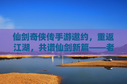 仙剑奇侠传手游邀约,重返江湖,共谱仙剑新篇——老友重逢,新缘初启的江湖序章,仙剑奇侠传手游邀约,重返江湖,共谱仙剑新篇——老友重逢,新缘初启的江湖序章