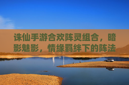 诛仙手游合欢阵灵组合,暗影魅影,情缘羁绊下的阵法新篇章,诛仙手游合欢阵灵暗影魅影,情缘羁绊下的阵法新篇章