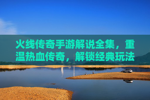 火线传奇手游解说全集,重温热血传奇,解锁经典玩法全攻略,火线传奇手游解说全集,重温热血传奇,解锁经典玩法全攻略